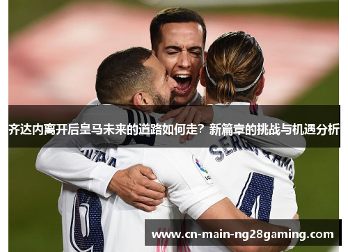 齐达内离开后皇马未来的道路如何走？新篇章的挑战与机遇分析