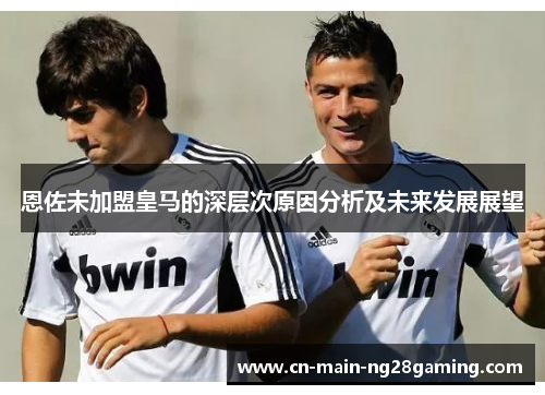 恩佐未加盟皇马的深层次原因分析及未来发展展望 恩佐未加盟皇马的深层次原因分析及未来发展展望