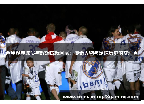 西甲经典球员与辉煌成就回顾：传奇人物与足球历史的交汇点
