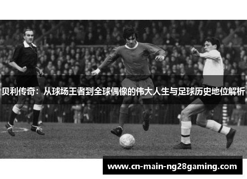 贝利传奇：从球场王者到全球偶像的伟大人生与足球历史地位解析