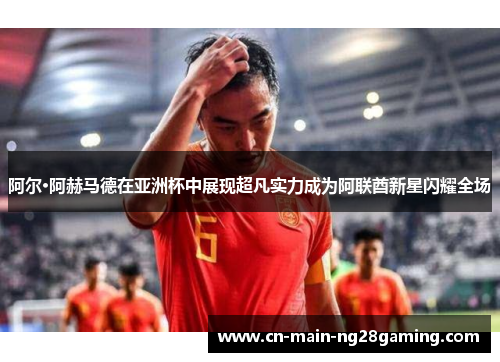 阿尔·阿赫马德在亚洲杯中展现超凡实力成为阿联酋新星闪耀全场