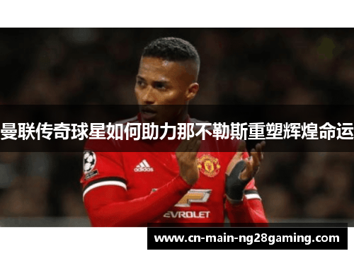 曼联传奇球星如何助力那不勒斯重塑辉煌命运
