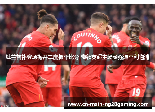 杜兰替补登场梅开二度扳平比分 带领英超主场顽强逼平利物浦