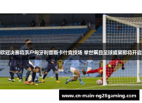 欧冠决赛将落户匈牙利普斯卡什竞技场 举世瞩目足球盛宴即将开启