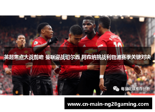 英超焦点大战前瞻 曼联迎战切尔西 阿森纳挑战利物浦赛季关键对决